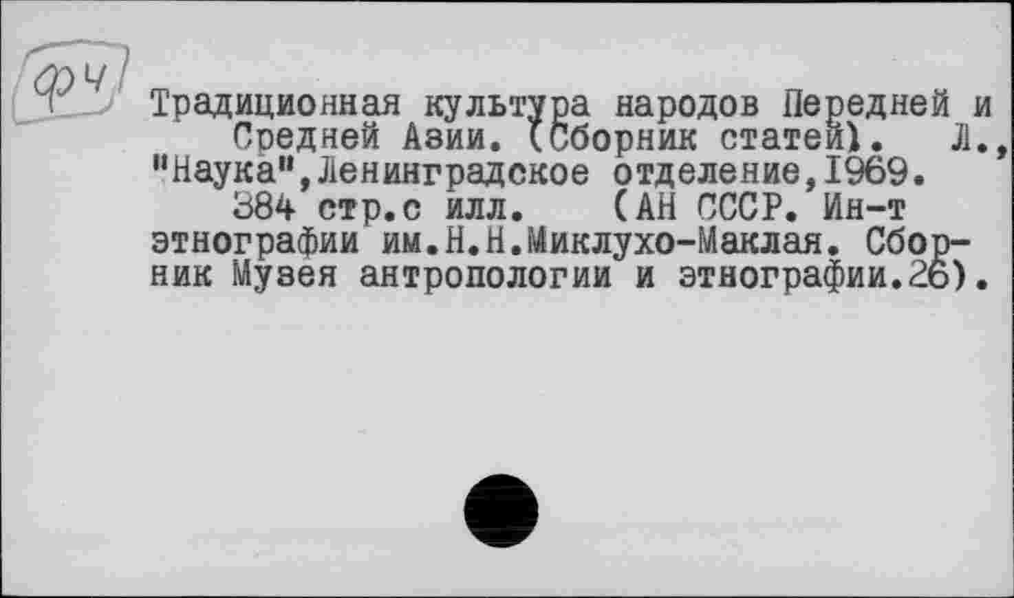 ﻿Традиционная культура народов Передней Средней Азии. (Сборник статей). Л “Наука”,Ленинградское отделение,1969.
384 стр.с илл. (АН СССР. Ин-т этнографии им.Н.Н.Миклухо-Маклая. Сборник Музея антропологии и этнографии.26)